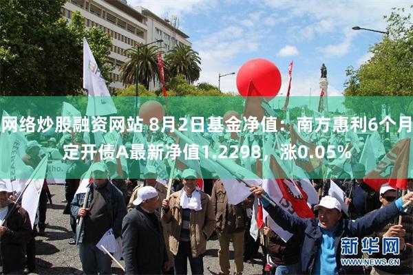 网络炒股融资网站 8月2日基金净值：南方惠利6个月定开债A最新净值1.2298，涨0.05%