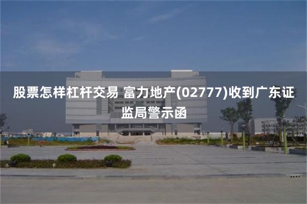 股票怎样杠杆交易 富力地产(02777)收到广东证监局警示函