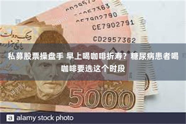 私募股票操盘手 早上喝咖啡折寿？糖尿病患者喝咖啡要选这个时段