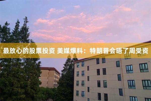 最放心的股票投资 美媒爆料：特朗普会晤了周受资