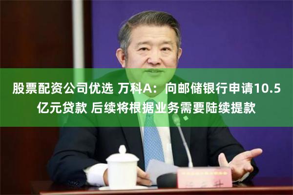 股票配资公司优选 万科A：向邮储银行申请10.5亿元贷款 后续将根据业务需要陆续提款