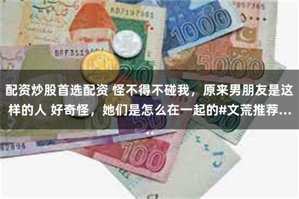 配资炒股首选配资 怪不得不碰我，原来男朋友是这样的人 好奇怪，她们是怎么在一起的#文荒推荐...