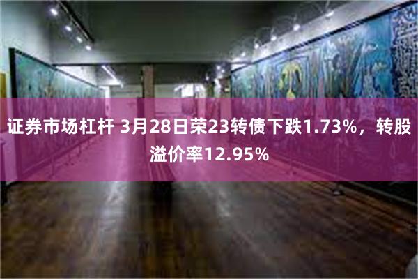 证券市场杠杆 3月28日荣23转债下跌1.73%，转股溢价率12.95%