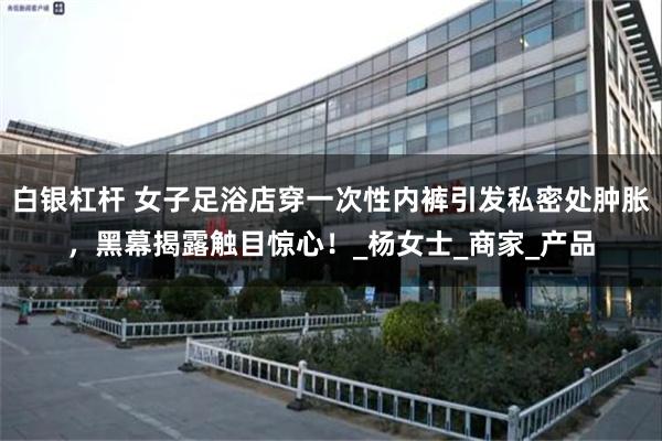 白银杠杆 女子足浴店穿一次性内裤引发私密处肿胀，黑幕揭露触目惊心！_杨女士_商家_产品