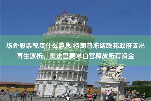 场外股票配资什么意思 特朗普冻结联邦政府支出再生波折，美法官要求白宫释放所有资金