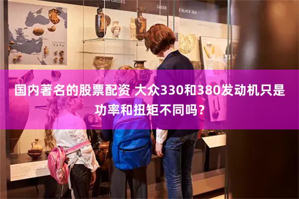 国内著名的股票配资 大众330和380发动机只是功率和扭矩不同吗？