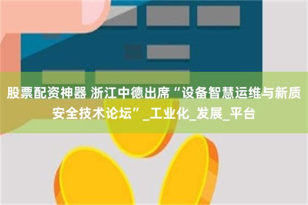 股票配资神器 浙江中德出席“设备智慧运维与新质安全技术论坛”_工业化_发展_平台