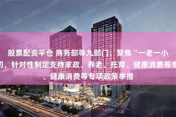 股票配资平仓 商务部等九部门：聚焦“一老一小”等民生关切，针对性制定支持家政、养老、托育、健康消费等专项政策举措