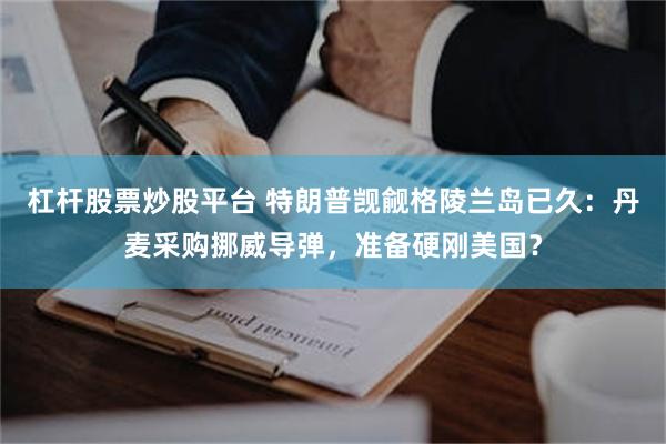 杠杆股票炒股平台 特朗普觊觎格陵兰岛已久：丹麦采购挪威导弹，准备硬刚美国？