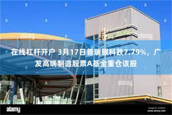 在线杠杆开户 3月17日普瑞眼科跌7.79%，广发高端制造股票A基金重仓该股