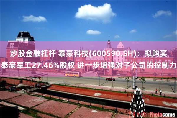 炒股金融杠杆 泰豪科技(600590.SH)：拟购买泰豪军工27.46%股权 进一步增强对子公司的控制力
