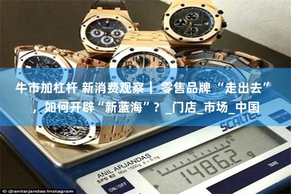 牛市加杠杆 新消费观察｜ 零售品牌 “走出去” ，如何开辟“新蓝海”？_门店_市场_中国