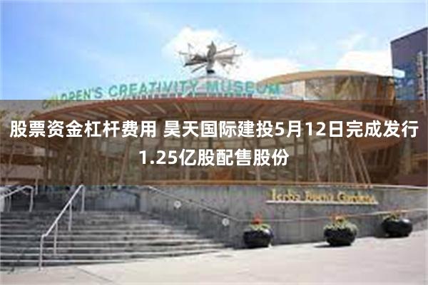 股票资金杠杆费用 昊天国际建投5月12日完成发行1.25亿股配售股份