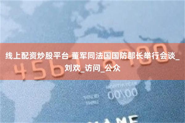 线上配资炒股平台 董军同法国国防部长举行会谈_刘欢_访问_公众