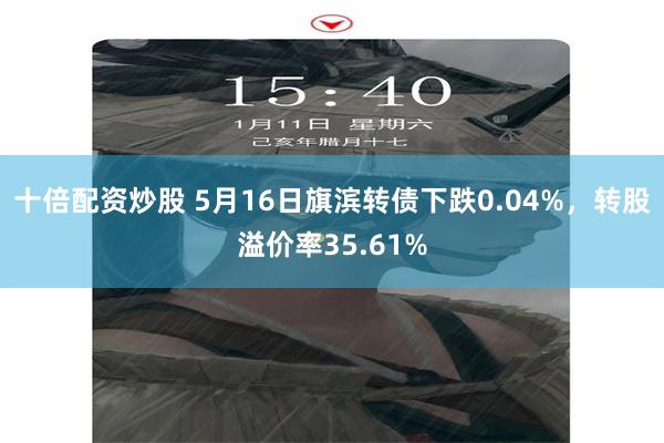 十倍配资炒股 5月16日旗滨转债下跌0.04%，转股溢价率35.61%