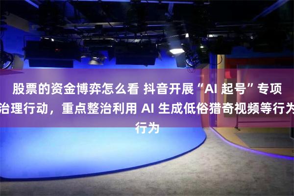 股票的资金博弈怎么看 抖音开展“AI 起号”专项治理行动，重点整治利用 AI 生成低俗猎奇视频等行为