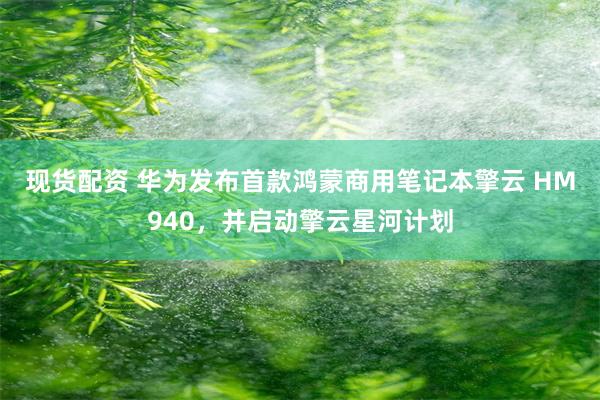 现货配资 华为发布首款鸿蒙商用笔记本擎云 HM940，并启动擎云星河计划