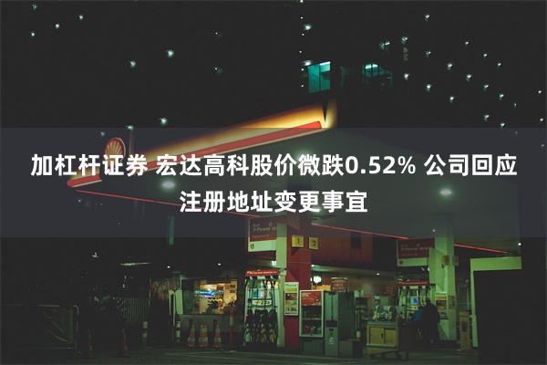 加杠杆证券 宏达高科股价微跌0.52% 公司回应注册地址变更事宜