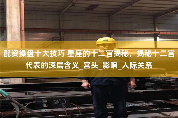 配资操盘十大技巧 星座的十二宫揭秘，揭秘十二宫代表的深层含义_宫头_影响_人际关系