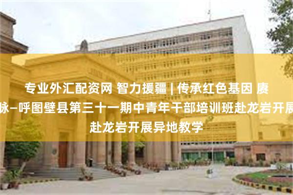 专业外汇配资网 智力援疆 | 传承红色基因 赓续红色血脉—呼图壁县第三十一期中青年干部培训班赴龙岩开展异地教学