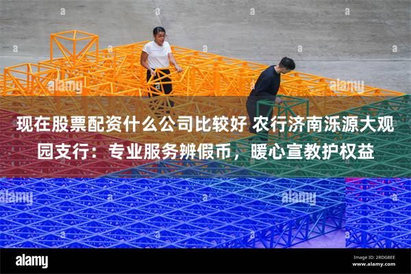 现在股票配资什么公司比较好 农行济南泺源大观园支行：专业服务辨假币，暖心宣教护权益