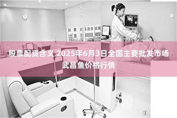 股票配资含义 2025年6月3日全国主要批发市场武昌鱼价格行情