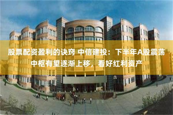 股票配资盈利的诀窍 中信建投：下半年A股震荡中枢有望逐渐上移，看好红利资产