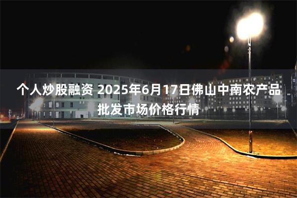 个人炒股融资 2025年6月17日佛山中南农产品批发市场价格行情