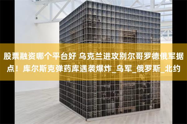 股票融资哪个平台好 乌克兰进攻别尔哥罗德俄军据点！库尔斯克弹药库遇袭爆炸_乌军_俄罗斯_北约