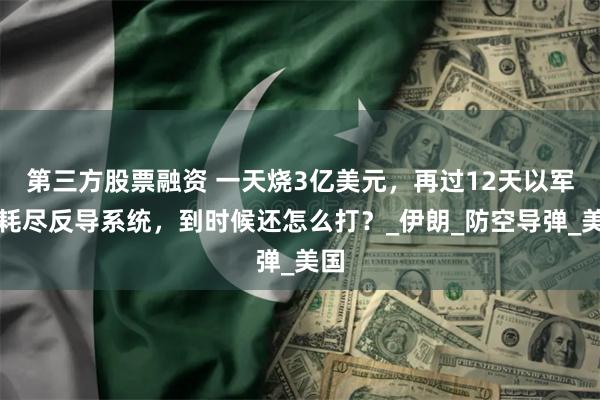 第三方股票融资 一天烧3亿美元，再过12天以军将耗尽反导系统，到时候还怎么打？_伊朗_防空导弹_美国