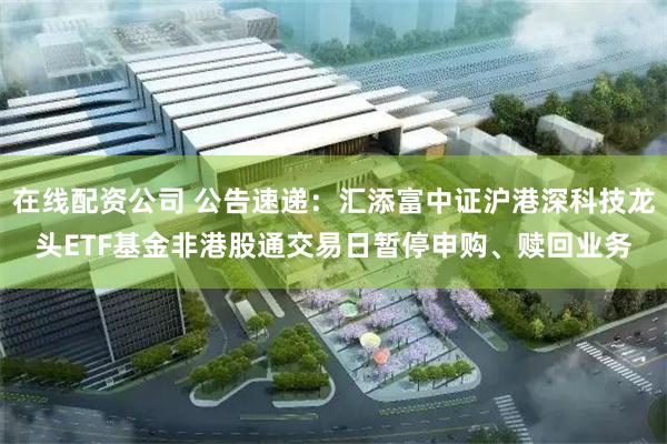 在线配资公司 公告速递：汇添富中证沪港深科技龙头ETF基金非港股通交易日暂停申购、赎回业务