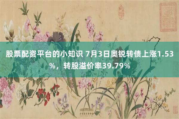 股票配资平台的小知识 7月3日奥锐转债上涨1.53%，转股溢价率39.79%
