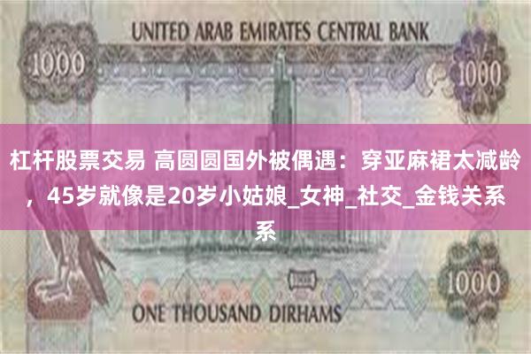 杠杆股票交易 高圆圆国外被偶遇：穿亚麻裙太减龄，45岁就像是20岁小姑娘_女神_社交_金钱关系