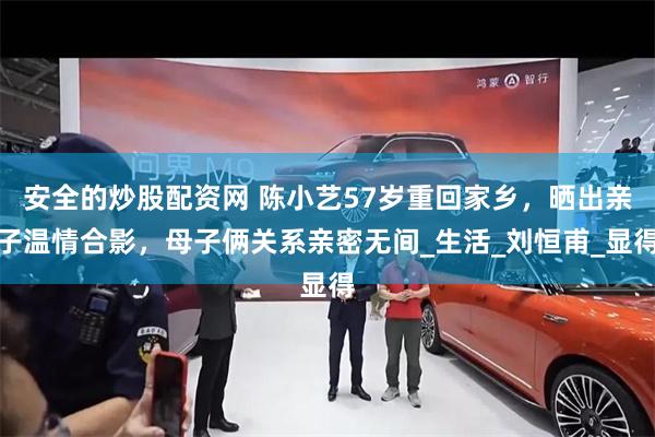 安全的炒股配资网 陈小艺57岁重回家乡，晒出亲子温情合影，母子俩关系亲密无间_生活_刘恒甫_显得