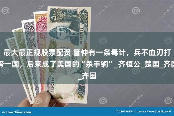 最大最正规股票配资 管仲有一条毒计，兵不血刃打垮一国，后来成了美国的“杀手锏”_齐桓公_楚国_齐国