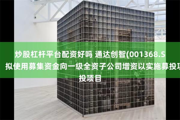 炒股杠杆平台配资好吗 通达创智(001368.SZ)：拟使用募集资金向一级全资子公司增资以实施募投项目