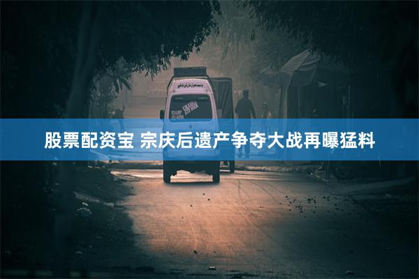 股票配资宝 宗庆后遗产争夺大战再曝猛料