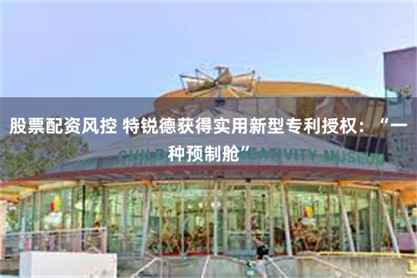 股票配资风控 特锐德获得实用新型专利授权：“一种预制舱”