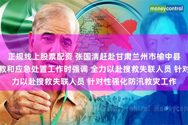 正规线上股票配资 张国清赶赴甘肃兰州市榆中县指导山洪灾害现场搜救和应急处置工作时强调 全力以赴搜救失联人员 针对性强化防汛救灾工作