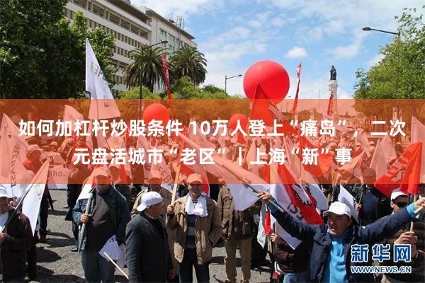 如何加杠杆炒股条件 10万人登上“痛岛”，二次元盘活城市“老区”｜上海“新”事