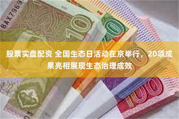 股票实盘配资 全国生态日活动在京举行，20项成果亮相展现生态治理成效