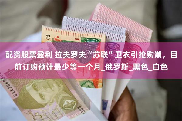 配资股票盈利 拉夫罗夫“苏联”卫衣引抢购潮，目前订购预计最少等一个月_俄罗斯_黑色_白色