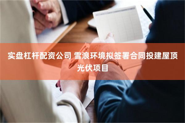 实盘杠杆配资公司 雪浪环境拟签署合同投建屋顶光伏项目