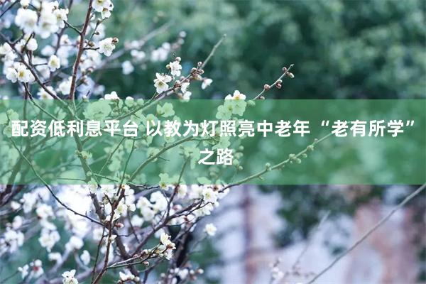 配资低利息平台 以教为灯照亮中老年 “老有所学” 之路
