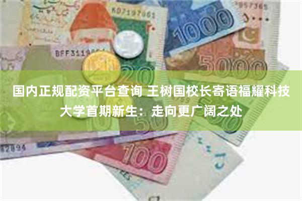 国内正规配资平台查询 王树国校长寄语福耀科技大学首期新生：走向更广阔之处
