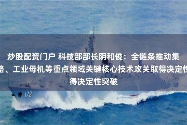 炒股配资门户 科技部部长阴和俊：全链条推动集成电路、工业母机等重点领域关键核心技术攻关取得决定性突破