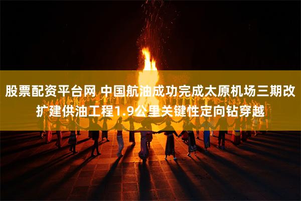 股票配资平台网 中国航油成功完成太原机场三期改扩建供油工程1.9公里关键性定向钻穿越