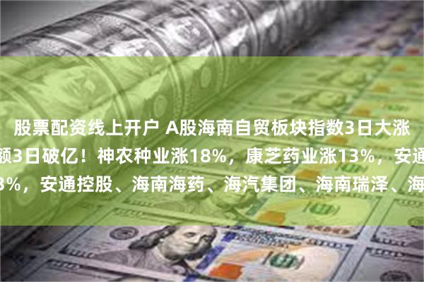 股票配资线上开户 A股海南自贸板块指数3日大涨创新高，三亚免税销售额3日破亿！神农种业涨18%，康芝药业涨13%，安通控股、海南海药、海汽集团、海南瑞泽、海南发展10CM涨停