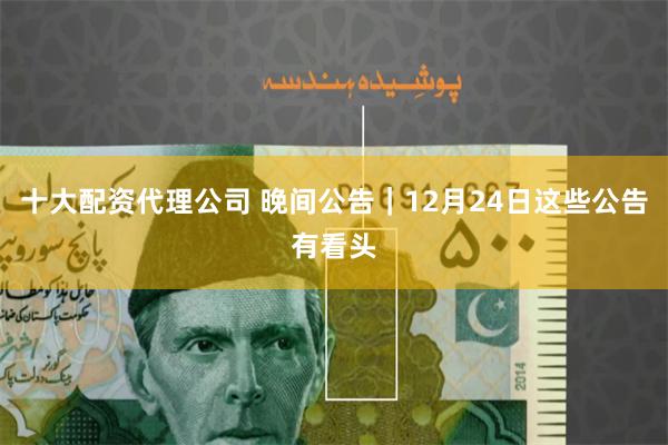 十大配资代理公司 晚间公告｜12月24日这些公告有看头